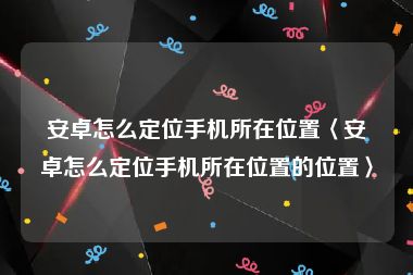 安卓怎么定位手机所在位置〈安卓怎么定位手机所在位置的位置〉