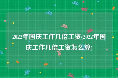 2022年国庆工作几倍工资(2022年国庆工作几倍工资怎么算)