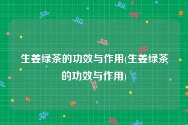 生姜绿茶的功效与作用(生姜绿茶的功效与作用)
