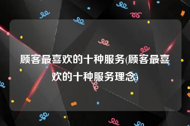顾客最喜欢的十种服务(顾客最喜欢的十种服务理念)