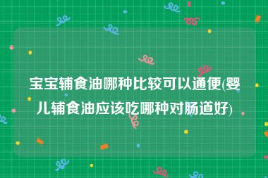 宝宝辅食油哪种比较可以通便(婴儿辅食油应该吃哪种对肠道好)