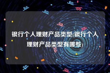 银行个人理财产品类型(银行个人理财产品类型有哪些)