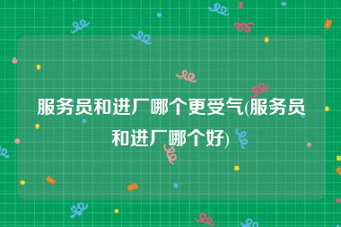 服务员和进厂哪个更受气(服务员和进厂哪个好)