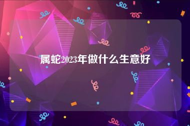 属蛇2023年做什么生意好