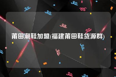 莆田潮鞋加盟(福建莆田鞋货源群)