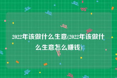 2022年该做什么生意(2022年该做什么生意怎么赚钱)
