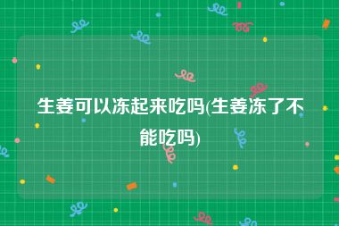 生姜可以冻起来吃吗(生姜冻了不能吃吗)
