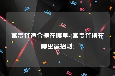 富贵竹适合摆在哪里-(富贵竹摆在哪里最招财)