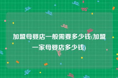 加盟母婴店一般需要多少钱(加盟一家母婴店多少钱)