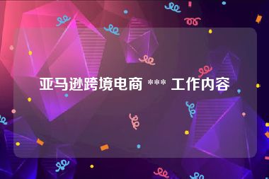亚马逊跨境电商 *** 工作内容