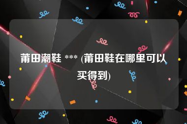 莆田潮鞋 *** (莆田鞋在哪里可以买得到)