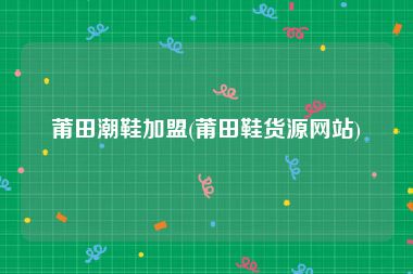 莆田潮鞋加盟(莆田鞋货源网站)