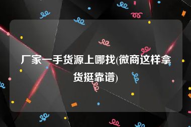 厂家一手货源上哪找(微商这样拿货挺靠谱)