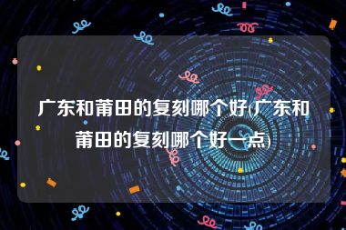 广东和莆田的复刻哪个好(广东和莆田的复刻哪个好一点)