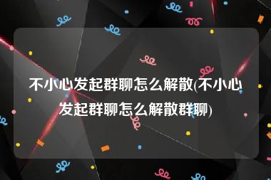 不小心发起群聊怎么解散(不小心发起群聊怎么解散群聊)