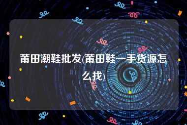 莆田潮鞋批发(莆田鞋一手货源怎么找)