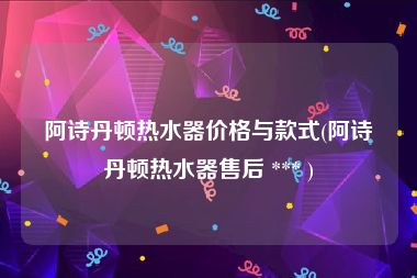 阿诗丹顿热水器价格与款式(阿诗丹顿热水器售后 *** )