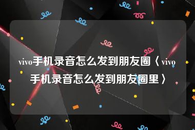 vivo手机录音怎么发到朋友圈〈vivo手机录音怎么发到朋友圈里〉