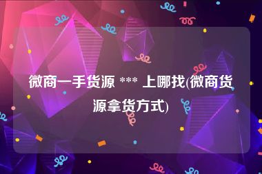 微商一手货源 *** 上哪找(微商货源拿货方式)