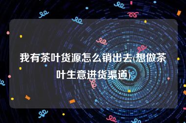 我有茶叶货源怎么销出去(想做茶叶生意进货渠道)