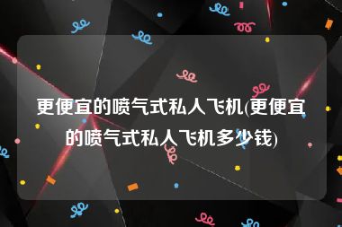 更便宜的喷气式私人飞机(更便宜的喷气式私人飞机多少钱)