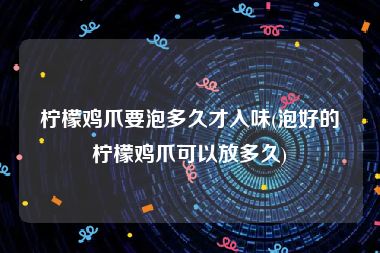 柠檬鸡爪要泡多久才入味(泡好的柠檬鸡爪可以放多久)
