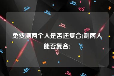 免费测两个人是否还复合(测两人能否复合)