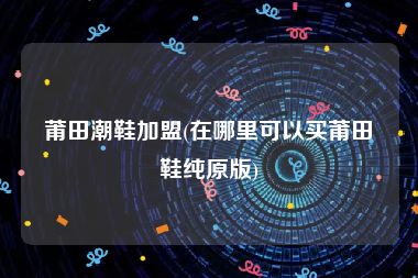 莆田潮鞋加盟(在哪里可以买莆田鞋纯原版)