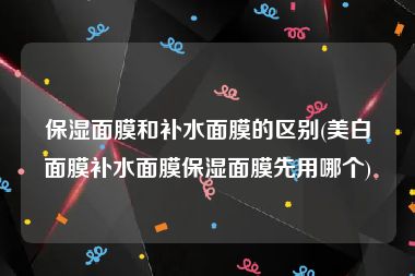 保湿面膜和补水面膜的区别(美白面膜补水面膜保湿面膜先用哪个)