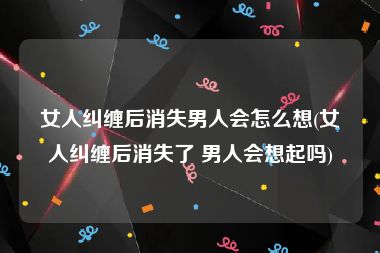 女人纠缠后消失男人会怎么想(女人纠缠后消失了 男人会想起吗)