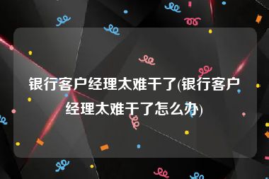银行客户经理太难干了(银行客户经理太难干了怎么办)
