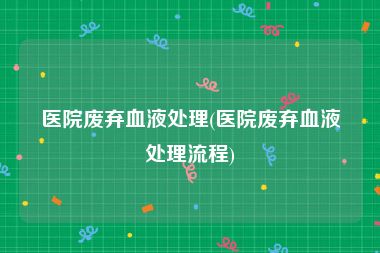 医院废弃血液处理(医院废弃血液处理流程)