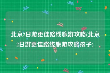 北京2日游更佳路线旅游攻略(北京2日游更佳路线旅游攻略孩子)