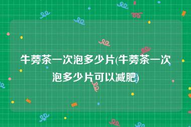牛蒡茶一次泡多少片(牛蒡茶一次泡多少片可以减肥)