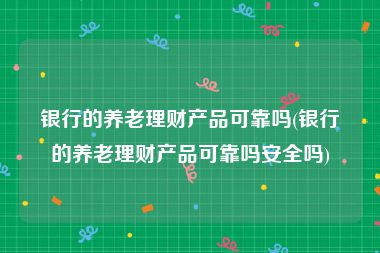 银行的养老理财产品可靠吗(银行的养老理财产品可靠吗安全吗)