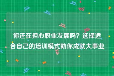 你还在担心职业发展吗？选择适合自己的培训模式助你成就大事业