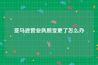 亚马逊营业执照变更了怎么办