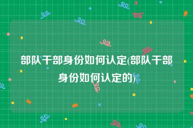 部队干部身份如何认定(部队干部身份如何认定的)
