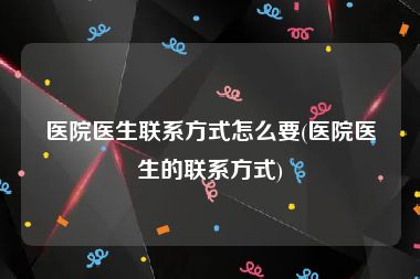 医院医生联系方式怎么要(医院医生的联系方式)