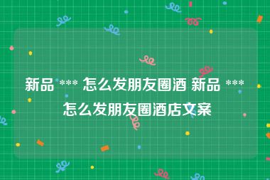 新品 *** 怎么发朋友圈酒 新品 *** 怎么发朋友圈酒店文案