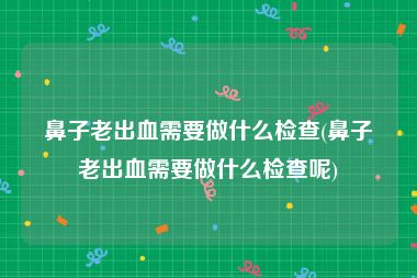 鼻子老出血需要做什么检查(鼻子老出血需要做什么检查呢)