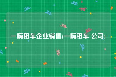 一嗨租车企业销售(一嗨租车 公司)