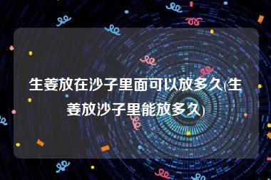 生姜放在沙子里面可以放多久(生姜放沙子里能放多久)