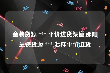 童装货源 *** 平价进货渠道,邵阳童装货源 *** 怎样平价进货